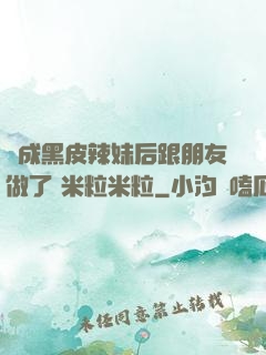 變成黑皮辣妹后跟朋友做了 米粒米粒